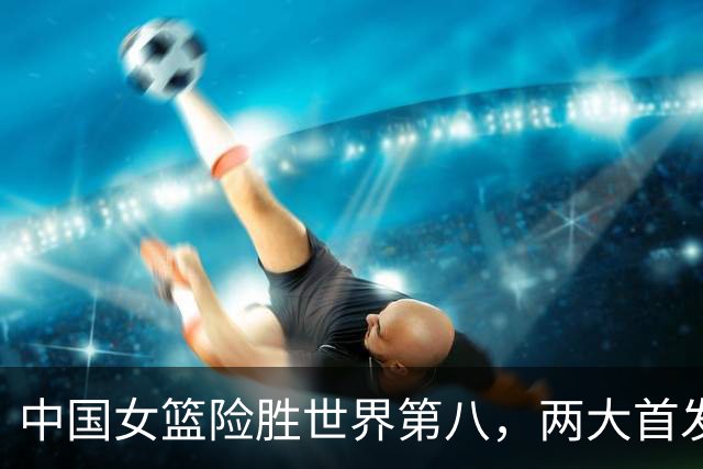 中国女篮险胜世界第八，两大首发合砍2分，1人将彻底告别世界杯