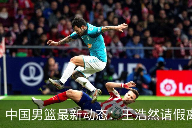 中国男篮最新动态：王浩然请假离队，曾凡博将赴海外疗伤