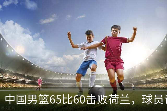 中国男篮65比60击败荷兰，球员评分出炉：三人满分，三人及格，三人拉胯