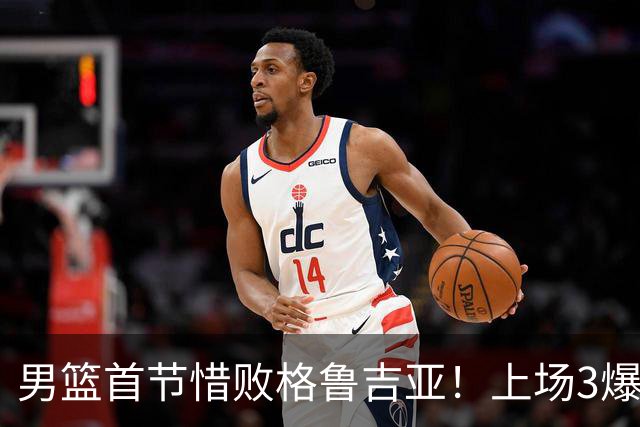 男篮首节惜败格鲁吉亚！上场3爆点全铁，没胡金秋赵继伟还是不行