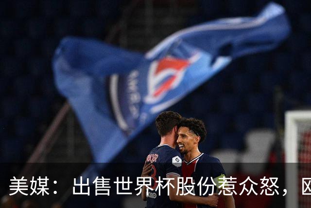 美媒：出售世界杯股份惹众怒，欧洲欲推纳赛尔挑战因凡蒂诺