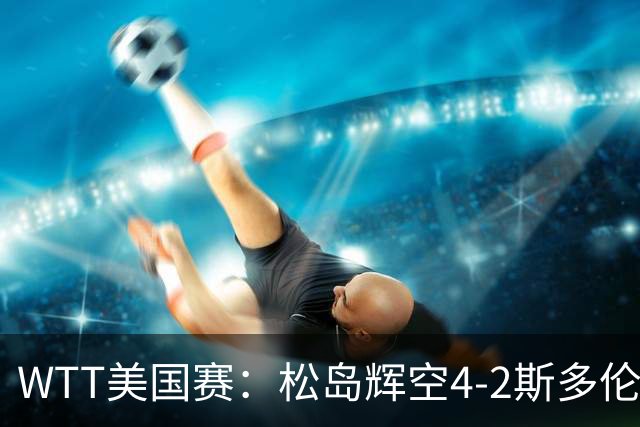 WTT美国赛：松岛辉空4-2斯多伦科首夺大满贯赛冠军